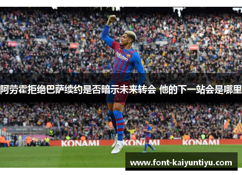 阿劳霍拒绝巴萨续约是否暗示未来转会 他的下一站会是哪里